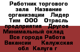 Работник торгового зала › Название организации ­ Лидер Тим, ООО › Отрасль предприятия ­ Другое › Минимальный оклад ­ 1 - Все города Работа » Вакансии   . Калужская обл.,Калуга г.